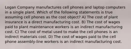 Logan Company manufactures cell phones and laptop computers in a single plant. Which of the following statements is true assuming cell phones as the cost object? A) The cost of plant insurance is a direct manufacturing cost. B) The cost of wages paid to plant maintenance workers is an indirect manufacturing cost. C) The cost of metal used to make the cell phones is an indirect materials cost. D) The cost of wages paid to the cell phone assembly-line workers is an indirect manufacturing cost.