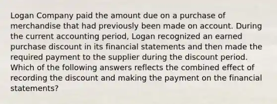 Logan Company paid the amount due on a purchase of merchandise that had previously been made on account. During the current accounting period, Logan recognized an earned purchase discount in its financial statements and then made the required payment to the supplier during the discount period. Which of the following answers reflects the combined effect of recording the discount and making the payment on the financial statements?