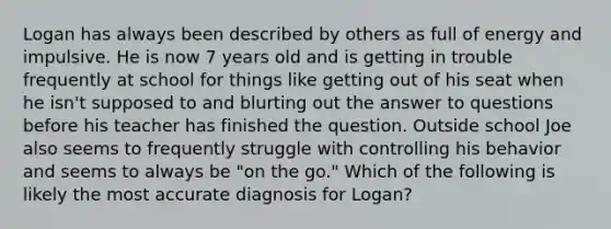 Logan has always been described by others as full of energy and impulsive. He is now 7 years old and is getting in trouble frequently at school for things like getting out of his seat when he isn't supposed to and blurting out the answer to questions before his teacher has finished the question. Outside school Joe also seems to frequently struggle with controlling his behavior and seems to always be "on the go." Which of the following is likely the most accurate diagnosis for Logan?