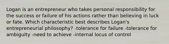 Logan is an entrepreneur who takes personal responsibility for the success or failure of his actions rather than believing in luck or fate. Which characteristic best describes Logan's entrepreneurial philosophy? -tolerance for failure -tolerance for ambiguity -need to achieve -internal locus of control