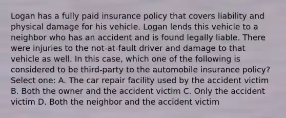 Logan has a fully paid insurance policy that covers liability and physical damage for his vehicle. Logan lends this vehicle to a neighbor who has an accident and is found legally liable. There were injuries to the not-at-fault driver and damage to that vehicle as well. In this case, which one of the following is considered to be third-party to the automobile insurance policy? Select one: A. The car repair facility used by the accident victim B. Both the owner and the accident victim C. Only the accident victim D. Both the neighbor and the accident victim