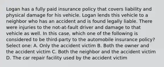 Logan has a fully paid insurance policy that covers liability and physical damage for his vehicle. Logan lends this vehicle to a neighbor who has an accident and is found legally liable. There were injuries to the not-at-fault driver and damage to that vehicle as well. In this case, which one of the following is considered to be third-party to the automobile insurance policy? Select one: A. Only the accident victim B. Both the owner and the accident victim C. Both the neighbor and the accident victim D. The car repair facility used by the accident victim