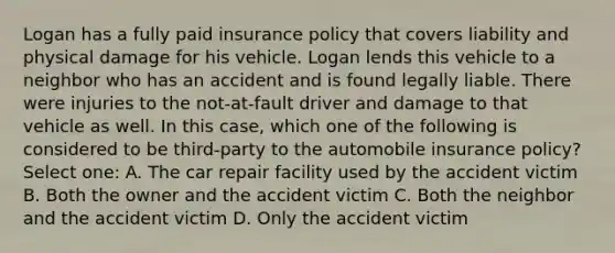 Logan has a fully paid insurance policy that covers liability and physical damage for his vehicle. Logan lends this vehicle to a neighbor who has an accident and is found legally liable. There were injuries to the not-at-fault driver and damage to that vehicle as well. In this case, which one of the following is considered to be third-party to the automobile insurance policy? Select one: A. The car repair facility used by the accident victim B. Both the owner and the accident victim C. Both the neighbor and the accident victim D. Only the accident victim