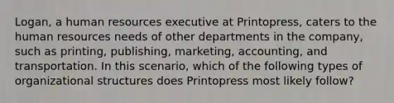 Logan, a human resources executive at Printopress, caters to the human resources needs of other departments in the company, such as printing, publishing, marketing, accounting, and transportation. In this scenario, which of the following types of organizational structures does Printopress most likely follow?