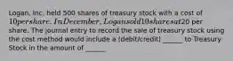 Logan, Inc. held 500 shares of treasury stock with a cost of 10 per share. In December, Logan sold 10 shares at20 per share. The journal entry to record the sale of treasury stock using the cost method would include a (debit/credit) ______ to Treasury Stock in the amount of ______