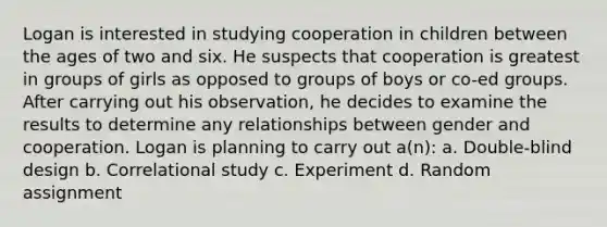 Logan is interested in studying cooperation in children between the ages of two and six. He suspects that cooperation is greatest in groups of girls as opposed to groups of boys or co-ed groups. After carrying out his observation, he decides to examine the results to determine any relationships between gender and cooperation. Logan is planning to carry out a(n): a. Double-blind design b. Correlational study c. Experiment d. Random assignment