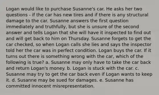 Logan would like to purchase Susanne's car. He asks her two questions - if the car has new tires and if there is any structural damage to the car. Susanne answers the first question immediately and truthfully, but she is unsure of the second answer and tells Logan that she will have it inspected to find out and will get back to him on Thursday. Susanne forgets to get the car checked, so when Logan calls she lies and says the inspector told her the car was in perfect condition. Logan buys the car. If it turns out there is something wrong with the car, which of the following is true? a. Susanne may only have to take the car back and return Logan's money. b. Logan is stuck with the car. c. Susanne may try to get the car back even if Logan wants to keep it. d. Susanne may be sued for damages. e. Susanne has committed innocent misrepresentation.