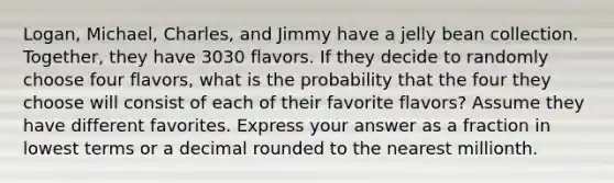 Logan, Michael, Charles, and Jimmy have a jelly bean collection. Together, they have 3030 flavors. If they decide to randomly choose four flavors, what is the probability that the four they choose will consist of each of their favorite flavors? Assume they have different favorites. Express your answer as a fraction in lowest terms or a decimal rounded to the nearest millionth.