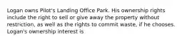 Logan owns Pilot's Landing Office Park. His ownership rights include the right to sell or give away the property without restriction, as well as the rights to commit waste, if he chooses. Logan's ownership interest is