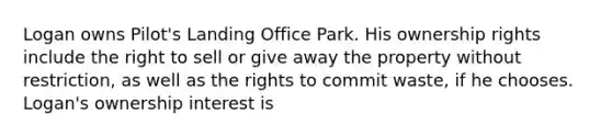 Logan owns Pilot's Landing Office Park. His ownership rights include the right to sell or give away the property without restriction, as well as the rights to commit waste, if he chooses. Logan's ownership interest is