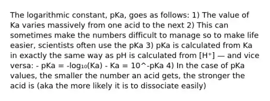 The logarithmic constant, pKa, goes as follows: 1) The value of Ka varies massively from one acid to the next 2) This can sometimes make the numbers difficult to manage so to make life easier, scientists often use the pKa 3) pKa is calculated from Ka in exactly the same way as pH is calculated from [H⁺] — and vice versa: - pKa = -log₁₀(Ka) - Ka = 10^-pKa 4) In the case of pKa values, the smaller the number an acid gets, the stronger the acid is (aka the more likely it is to dissociate easily)