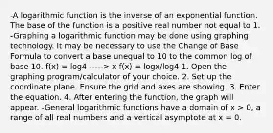 -A logarithmic function is the inverse of an exponential function. The base of the function is a positive real number not equal to 1. -Graphing a logarithmic function may be done using graphing technology. It may be necessary to use the Change of Base Formula to convert a base unequal to 10 to the common log of base 10. f(x) = log4 -----> x f(x) = logx/log4 1. Open the graphing program/calculator of your choice. 2. Set up the coordinate plane. Ensure the grid and axes are showing. 3. Enter the equation. 4. After entering the function, the graph will appear. -General logarithmic functions have a domain of x > 0, a range of all real numbers and a vertical asymptote at x = 0.