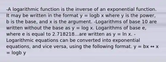 -A logarithmic function is the inverse of an exponential function. It may be written in the format y = logb x where y is the power, b is the base, and x is the argument. -Logarithms of base 10 are written without the base as y = log x. Logarithms of base e, where e is equal to 2.718218...are written as y = ln x. -Logarithmic equations can be converted into exponential equations, and vice versa, using the following format. y = bx ↔ x = logb y