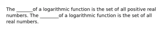 The _______of a logarithmic function is the set of all positive real numbers. The ________of a logarithmic function is the set of all real numbers.