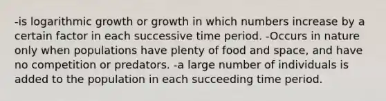 -is logarithmic growth or growth in which numbers increase by a certain factor in each successive time period. -Occurs in nature only when populations have plenty of food and space, and have no competition or predators. -a large number of individuals is added to the population in each succeeding time period.