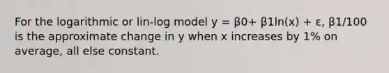 For the logarithmic or lin-log model y = β0+ β1ln(x) + ε, β1/100 is the approximate change in y when x increases by 1% on average, all else constant.