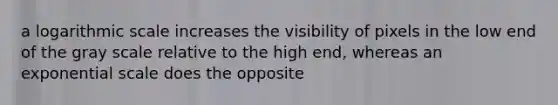 a logarithmic scale increases the visibility of pixels in the low end of the gray scale relative to the high end, whereas an exponential scale does the opposite