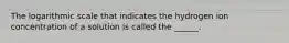 The logarithmic scale that indicates the hydrogen ion concentration of a solution is called the ______.