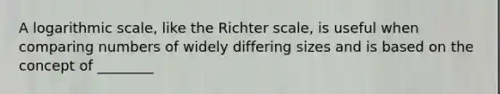 A logarithmic scale, like the Richter scale, is useful when comparing numbers of widely differing sizes and is based on the concept of ________