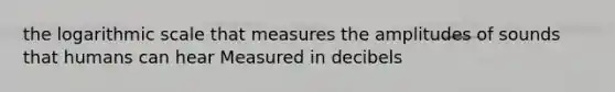 the logarithmic scale that measures the amplitudes of sounds that humans can hear Measured in decibels