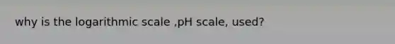 why is the logarithmic scale ,pH scale, used?