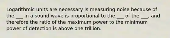 Logarithmic units are necessary is measuring noise because of the ___ in a sound wave is proportional to the ___ of the ___, and therefore the ratio of the maximum power to the minimum power of detection is above one trillion.