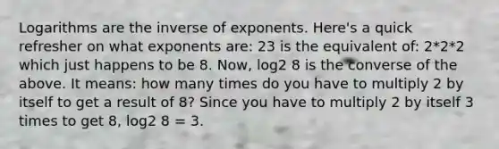 Logarithms are the inverse of exponents. Here's a quick refresher on what exponents are: 23 is the equivalent of: 2*2*2 which just happens to be 8. Now, log2 8 is the converse of the above. It means: how many times do you have to multiply 2 by itself to get a result of 8? Since you have to multiply 2 by itself 3 times to get 8, log2 8 = 3.