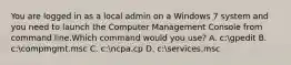 You are logged in as a local admin on a Windows 7 system and you need to launch the Computer Management Console from command line.Which command would you use? A. c:gpedit B. c:compmgmt.msc C. c:ncpa.cp D. c:services.msc