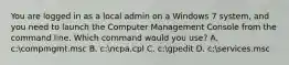 You are logged in as a local admin on a Windows 7 system, and you need to launch the Computer Management Console from the command line. Which command would you use? A. c:compmgmt.msc B. c:ncpa.cpl C. c:gpedit D. c:services.msc