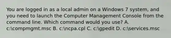 You are logged in as a local admin on a Windows 7 system, and you need to launch the Computer Management Console from the command line. Which command would you use? A. c:compmgmt.msc B. c:ncpa.cpl C. c:gpedit D. c:services.msc