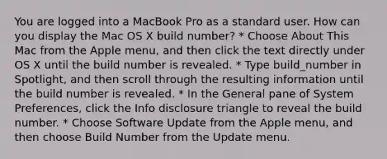 You are logged into a MacBook Pro as a standard user. How can you display the Mac OS X build number? * Choose About This Mac from the Apple menu, and then click the text directly under OS X until the build number is revealed. * Type build_number in Spotlight, and then scroll through the resulting information until the build number is revealed. * In the General pane of System Preferences, click the Info disclosure triangle to reveal the build number. * Choose Software Update from the Apple menu, and then choose Build Number from the Update menu.