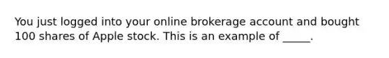 You just logged into your online brokerage account and bought 100 shares of Apple stock. This is an example of _____.