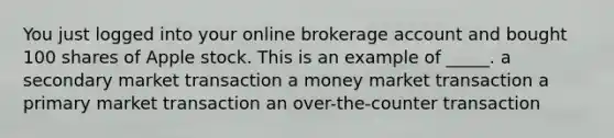 You just logged into your online brokerage account and bought 100 shares of Apple stock. This is an example of _____. a secondary market transaction a money market transaction a primary market transaction an over-the-counter transaction