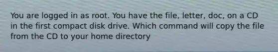 You are logged in as root. You have the file, letter, doc, on a CD in the first compact disk drive. Which command will copy the file from the CD to your home directory