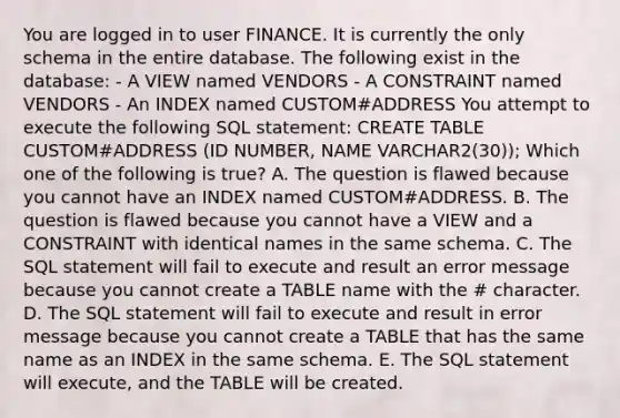 You are logged in to user FINANCE. It is currently the only schema in the entire database. The following exist in the database: - A VIEW named VENDORS - A CONSTRAINT named VENDORS - An INDEX named CUSTOM#ADDRESS You attempt to execute the following SQL statement: CREATE TABLE CUSTOM#ADDRESS (ID NUMBER, NAME VARCHAR2(30)); Which one of the following is true? A. The question is flawed because you cannot have an INDEX named CUSTOM#ADDRESS. B. The question is flawed because you cannot have a VIEW and a CONSTRAINT with identical names in the same schema. C. The SQL statement will fail to execute and result an error message because you cannot create a TABLE name with the # character. D. The SQL statement will fail to execute and result in error message because you cannot create a TABLE that has the same name as an INDEX in the same schema. E. The SQL statement will execute, and the TABLE will be created.