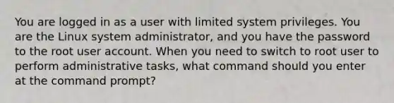 You are logged in as a user with limited system privileges. You are the Linux system administrator, and you have the password to the root user account. When you need to switch to root user to perform administrative tasks, what command should you enter at the command prompt?