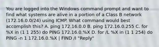 You are logged into the Windows command prompt and want to find what systems are alive in a portion of a Class B network (172.16.0.0/24) using ICMP. What command would best accomplish this? A. ping 172.16.0.0 B. ping 172.16.0.255 C. for %X in (1 1 255) do PING 172.16.0.%X D. for /L %X in (1 1 254) do PING -n 1 172.16.0.%X | FIND /I "Reply"