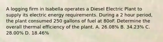 A logging firm in Isabella operates a Diesel Electric Plant to supply its electric energy requirements. During a 2 hour period, the plant consumed 250 gallons of fuel at 80oF. Determine the overall thermal efficiency of the plant. A. 26.08% B. 34.23% C. 28.00% D. 18.46%