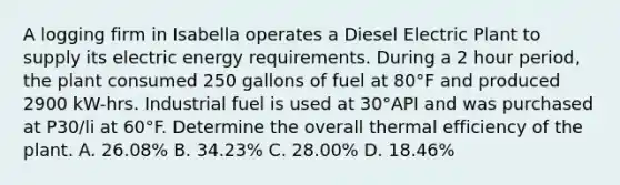 A logging firm in Isabella operates a Diesel Electric Plant to supply its electric energy requirements. During a 2 hour period, the plant consumed 250 gallons of fuel at 80°F and produced 2900 kW-hrs. Industrial fuel is used at 30°API and was purchased at P30/li at 60°F. Determine the overall thermal efficiency of the plant. A. 26.08% B. 34.23% C. 28.00% D. 18.46%