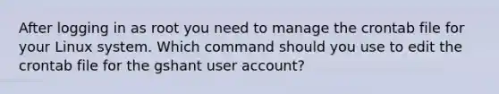 After logging in as root you need to manage the crontab file for your Linux system. Which command should you use to edit the crontab file for the gshant user account?