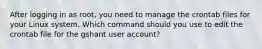 After logging in as root, you need to manage the crontab files for your Linux system. Which command should you use to edit the crontab file for the gshant user account?