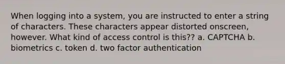 When logging into a system, you are instructed to enter a string of characters. These characters appear distorted onscreen, however. What kind of access control is this?? a. CAPTCHA b. biometrics c. token d. two factor authentication