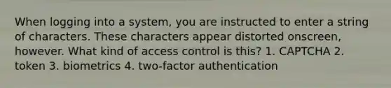 When logging into a system, you are instructed to enter a string of characters. These characters appear distorted onscreen, however. What kind of access control is this? 1. CAPTCHA 2. token 3. biometrics 4. two-factor authentication