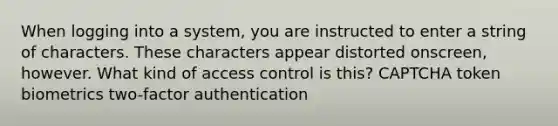 When logging into a system, you are instructed to enter a string of characters. These characters appear distorted onscreen, however. What kind of access control is this? CAPTCHA token biometrics two-factor authentication