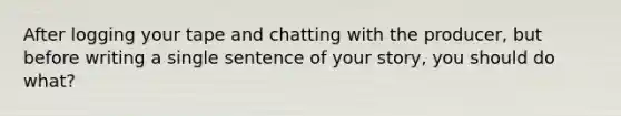 After logging your tape and chatting with the producer, but before writing a single sentence of your story, you should do what?