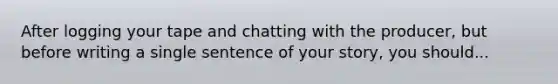 After logging your tape and chatting with the producer, but before writing a single sentence of your story, you should...