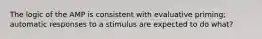 The logic of the AMP is consistent with evaluative priming; automatic responses to a stimulus are expected to do what?