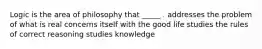 Logic is the area of philosophy that _____ . addresses the problem of what is real concerns itself with the good life studies the rules of correct reasoning studies knowledge