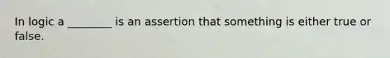 In logic a ________ is an assertion that something is either true or false.