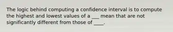 The logic behind computing a confidence interval is to compute the highest and lowest values of a ___ mean that are not significantly different from those of ____.